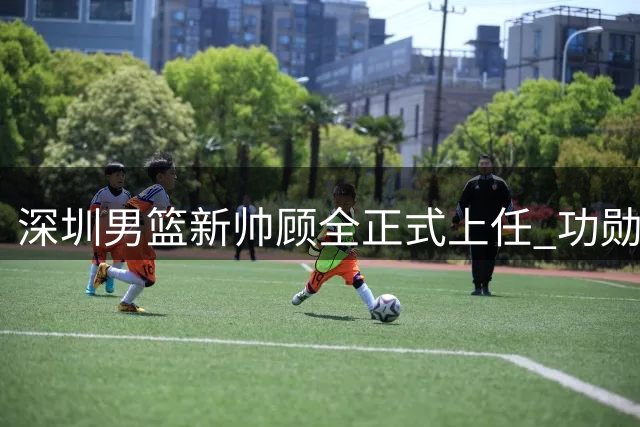 深圳男篮新帅顾全正式上任 功勋队长开启执教新征程
